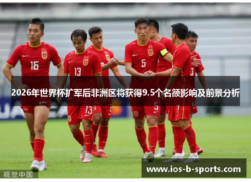 2026年世界杯扩军后非洲区将获得9.5个名额影响及前景分析