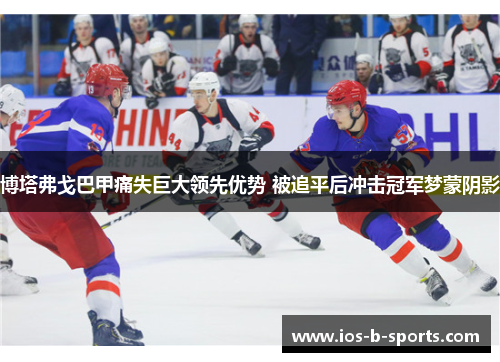 博塔弗戈巴甲痛失巨大领先优势 被追平后冲击冠军梦蒙阴影