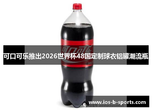 可口可乐推出2026世界杯48国定制球衣铝罐潮流瓶 可口可乐推出2026世界杯48国定制球衣铝罐潮流瓶