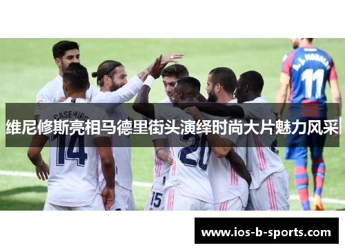 维尼修斯亮相马德里街头演绎时尚大片魅力风采