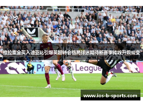 维拉重金买入迪亚比引爆英超转会格局球迷期待新赛季锋线升级蜕变