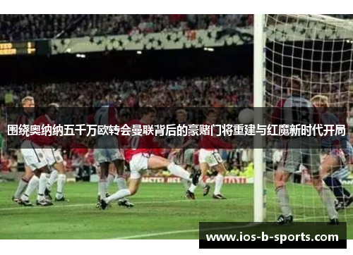 围绕奥纳纳五千万欧转会曼联背后的豪赌门将重建与红魔新时代开局 围绕奥纳纳五千万欧转会曼联背后的豪赌门将重建与红魔新时代开局