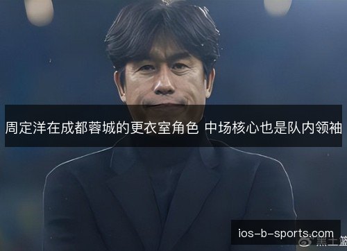 周定洋在成都蓉城的更衣室角色 中场核心也是队内领袖